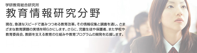 学研教育総合研究所　教育情報研究分野　現在、急速なスピードで進みつつある教育改革。その情報収集と調査を通し、さまざまな教育課題の実情を明らかにします。さらに、児童生徒や保護者、また学校や教育委員会、教師を支える教育の仕組みや教育プログラムの開発を応援します。